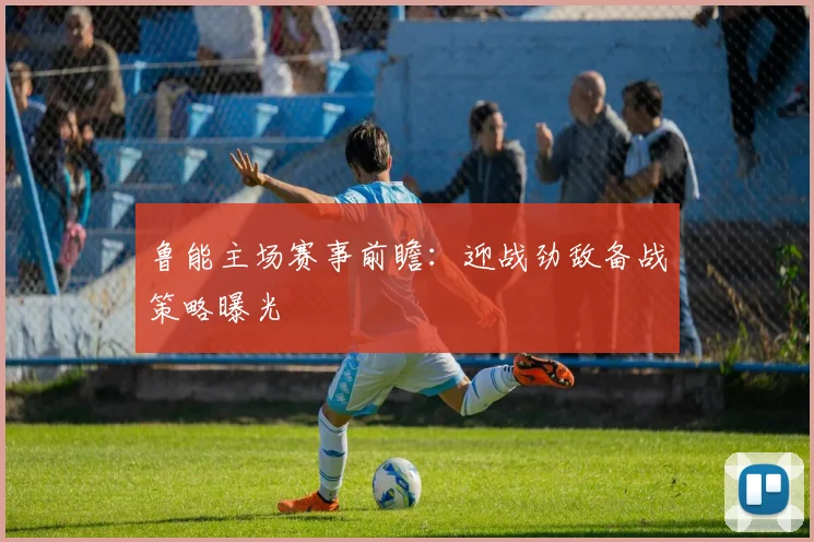 鲁能主场赛事前瞻：迎战劲敌备战策略曝光