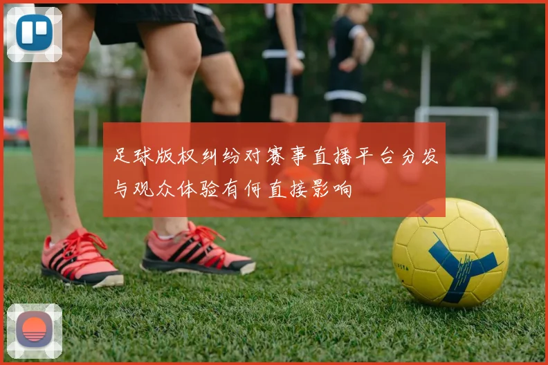 足球版权纠纷对赛事直播平台分发与观众体验有何直接影响
