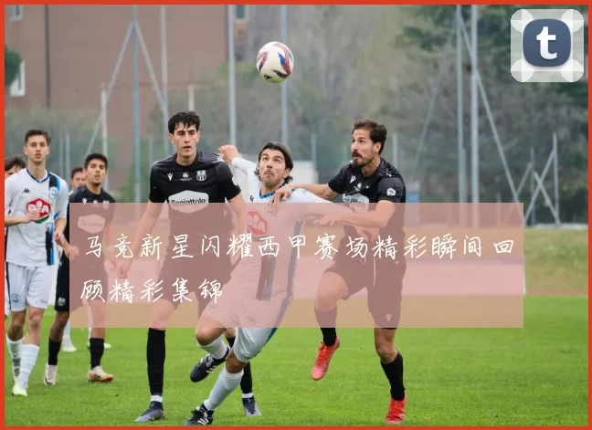马竞新星闪耀西甲赛场精彩瞬间回顾精彩集锦